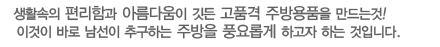 편리함과 생활속에 아름다움이 깃든 고품격의 주방용품을 만드는것! 이것이 바로 남선이 고객의 생활을 더욱 풍요롭게 하고자 하는 것 입니다.